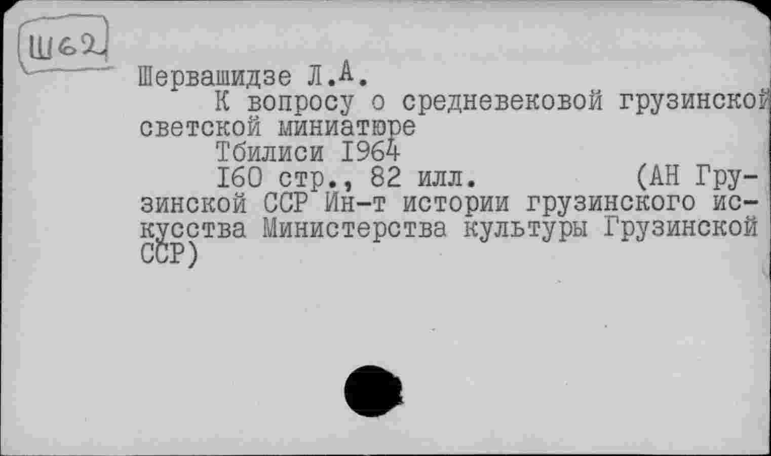 ﻿
Шервашидзе Л Л.
К вопросу о средневековой грузинской светской миниатюре
Тбилиси 1964
160 стр., 82 илл.	(АН Гру-
зинской ССР Ин-т истории грузинского искусства Министерства культуры Грузинской